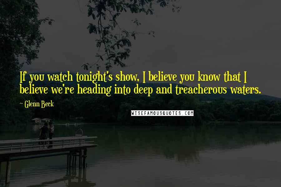 Glenn Beck Quotes: If you watch tonight's show, I believe you know that I believe we're heading into deep and treacherous waters.