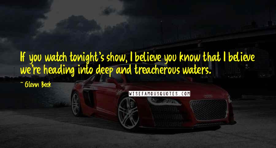 Glenn Beck Quotes: If you watch tonight's show, I believe you know that I believe we're heading into deep and treacherous waters.