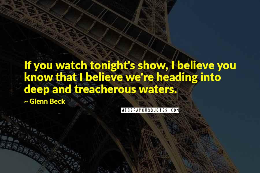 Glenn Beck Quotes: If you watch tonight's show, I believe you know that I believe we're heading into deep and treacherous waters.