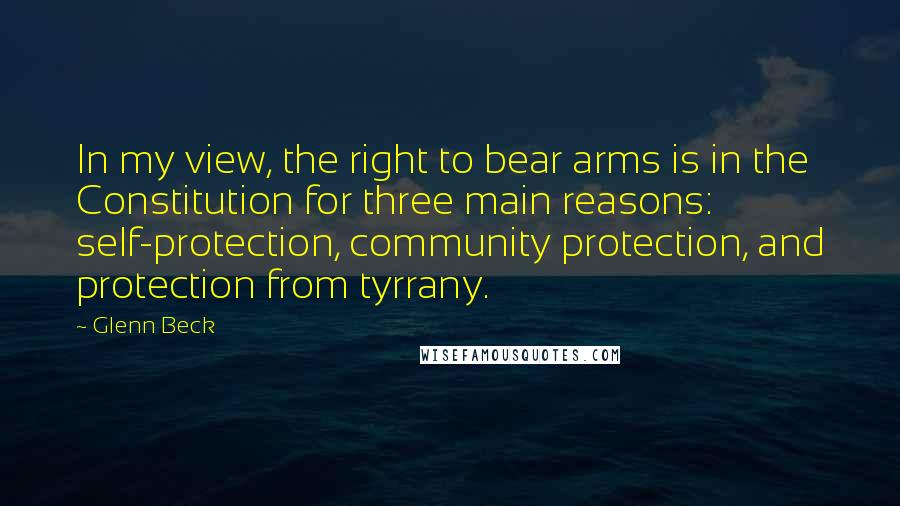 Glenn Beck Quotes: In my view, the right to bear arms is in the Constitution for three main reasons: self-protection, community protection, and protection from tyrrany.