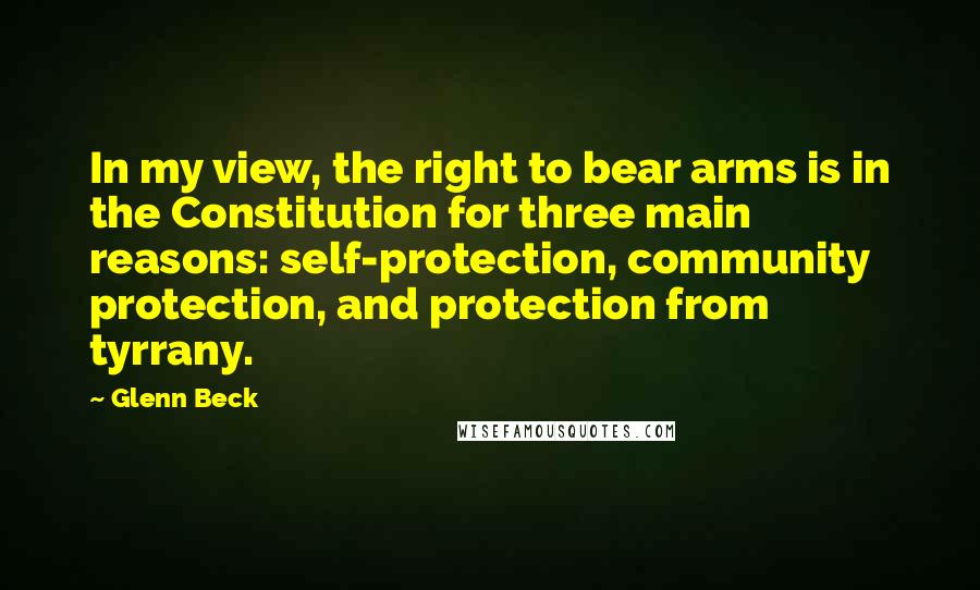 Glenn Beck Quotes: In my view, the right to bear arms is in the Constitution for three main reasons: self-protection, community protection, and protection from tyrrany.