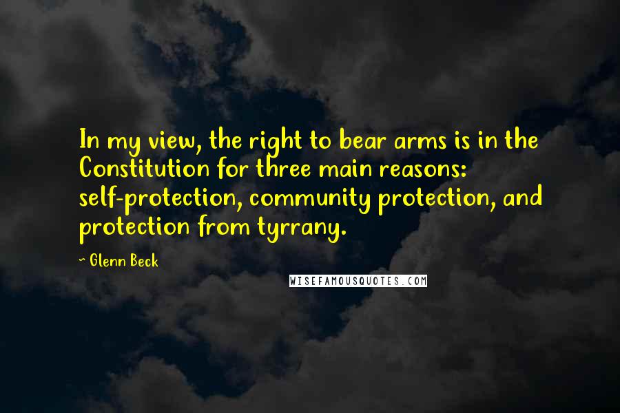 Glenn Beck Quotes: In my view, the right to bear arms is in the Constitution for three main reasons: self-protection, community protection, and protection from tyrrany.