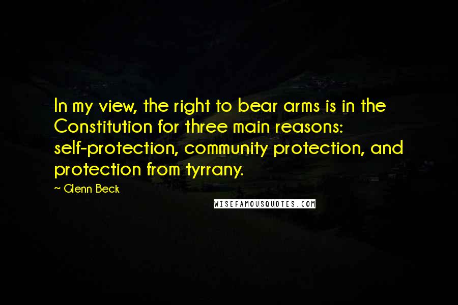 Glenn Beck Quotes: In my view, the right to bear arms is in the Constitution for three main reasons: self-protection, community protection, and protection from tyrrany.