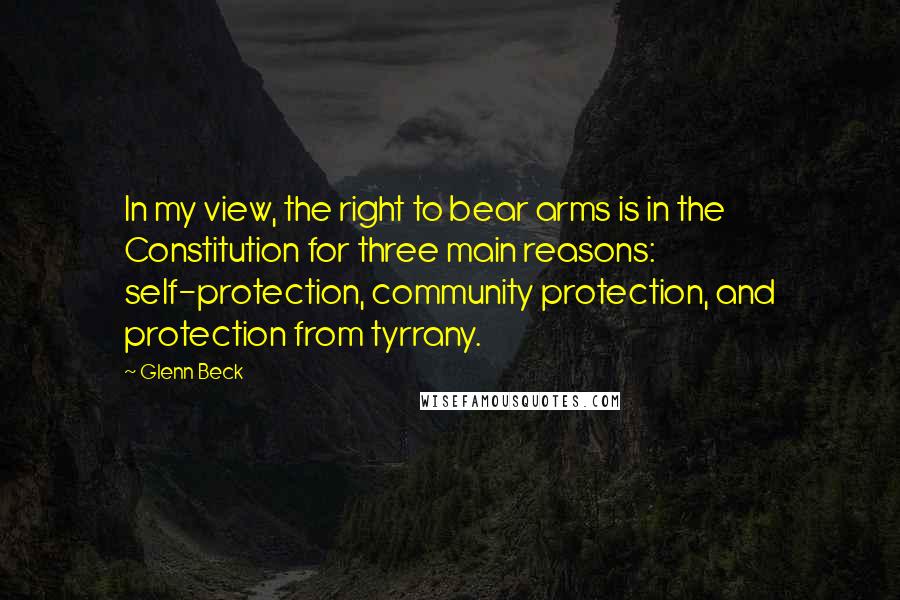 Glenn Beck Quotes: In my view, the right to bear arms is in the Constitution for three main reasons: self-protection, community protection, and protection from tyrrany.