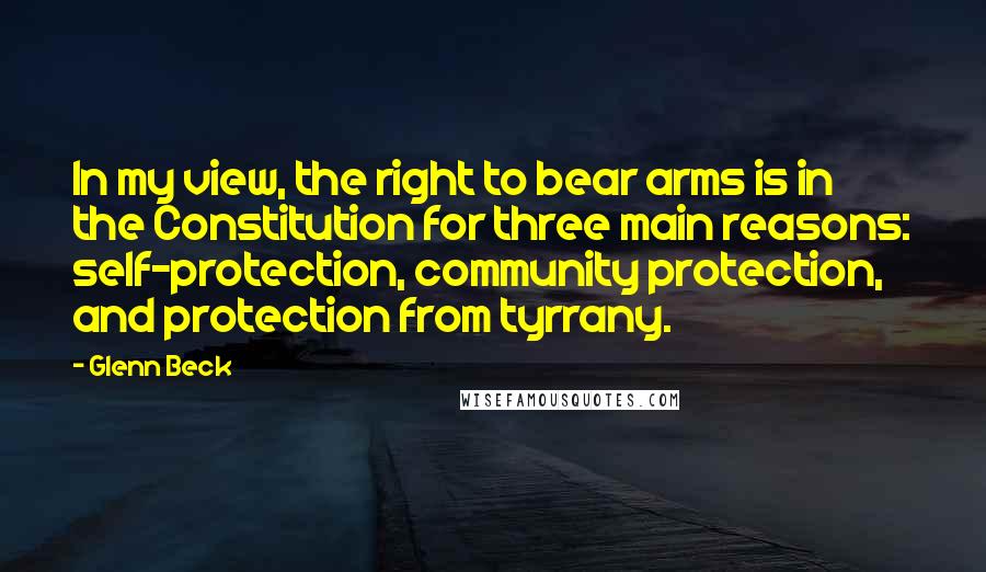 Glenn Beck Quotes: In my view, the right to bear arms is in the Constitution for three main reasons: self-protection, community protection, and protection from tyrrany.