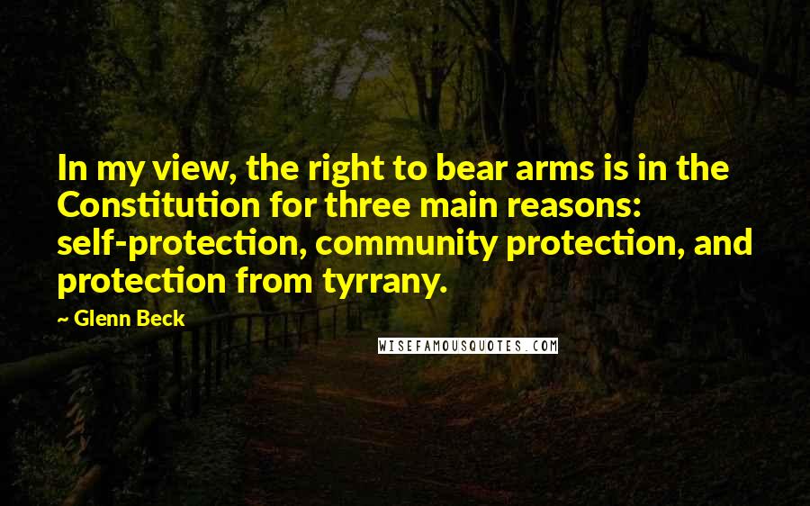 Glenn Beck Quotes: In my view, the right to bear arms is in the Constitution for three main reasons: self-protection, community protection, and protection from tyrrany.