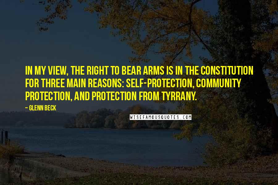 Glenn Beck Quotes: In my view, the right to bear arms is in the Constitution for three main reasons: self-protection, community protection, and protection from tyrrany.