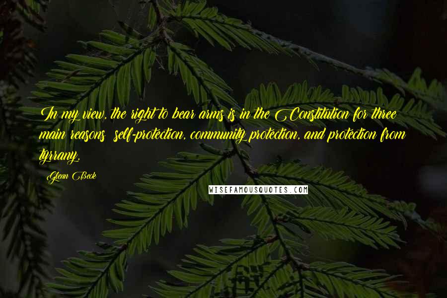 Glenn Beck Quotes: In my view, the right to bear arms is in the Constitution for three main reasons: self-protection, community protection, and protection from tyrrany.
