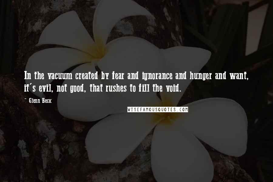 Glenn Beck Quotes: In the vacuum created by fear and ignorance and hunger and want, it's evil, not good, that rushes to fill the void.