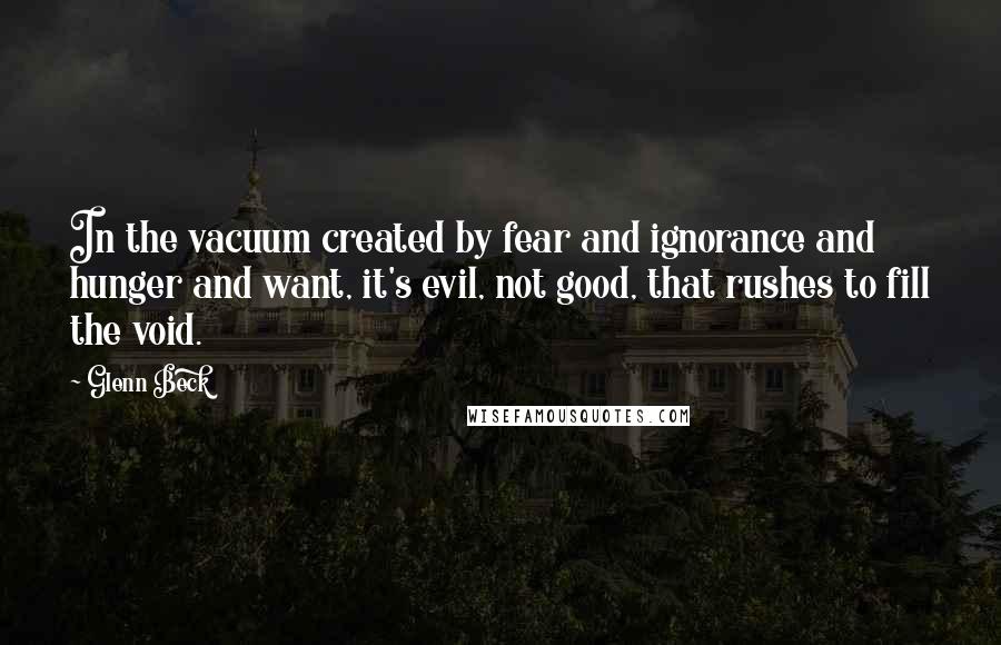Glenn Beck Quotes: In the vacuum created by fear and ignorance and hunger and want, it's evil, not good, that rushes to fill the void.