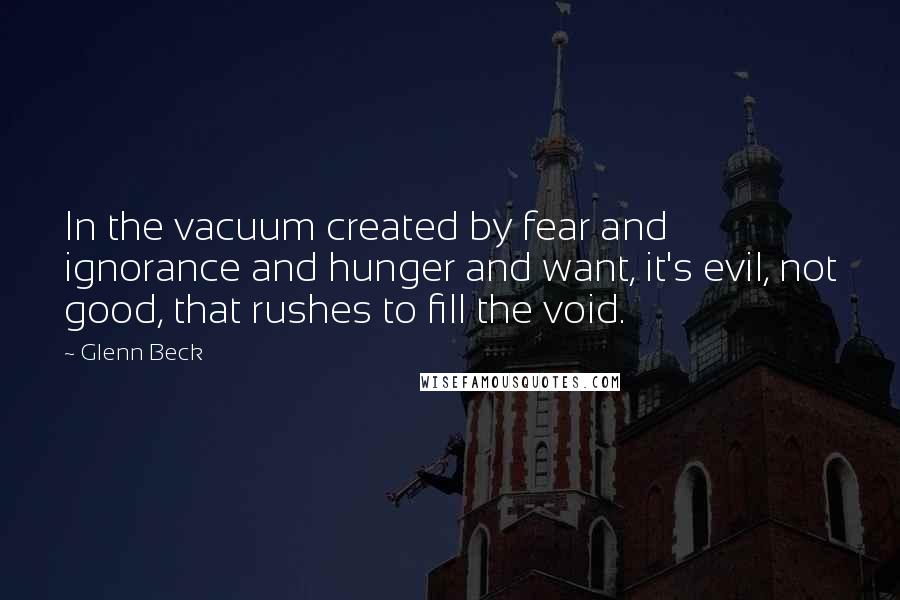 Glenn Beck Quotes: In the vacuum created by fear and ignorance and hunger and want, it's evil, not good, that rushes to fill the void.