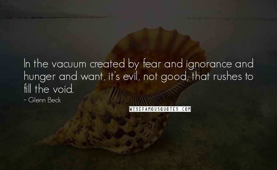 Glenn Beck Quotes: In the vacuum created by fear and ignorance and hunger and want, it's evil, not good, that rushes to fill the void.