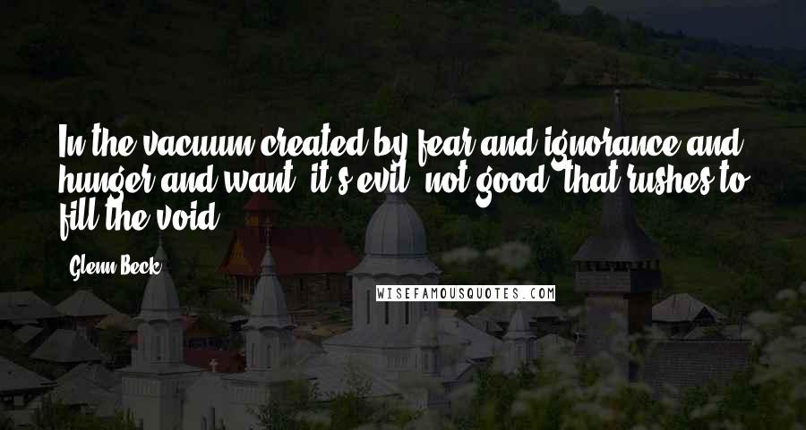 Glenn Beck Quotes: In the vacuum created by fear and ignorance and hunger and want, it's evil, not good, that rushes to fill the void.