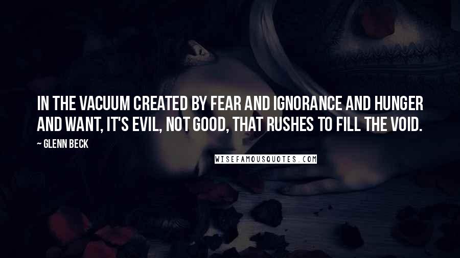 Glenn Beck Quotes: In the vacuum created by fear and ignorance and hunger and want, it's evil, not good, that rushes to fill the void.