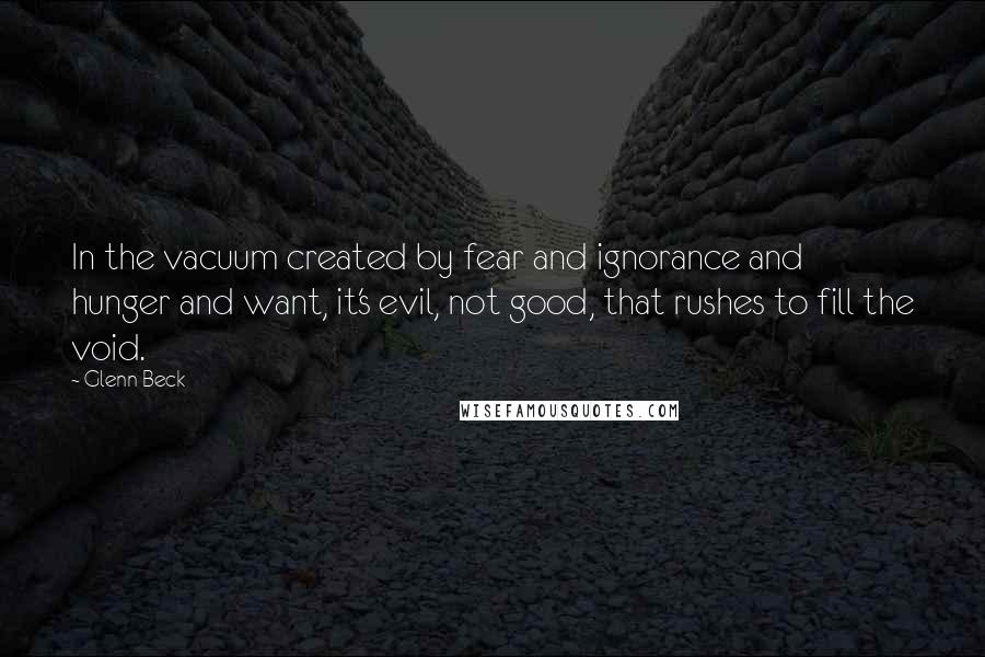 Glenn Beck Quotes: In the vacuum created by fear and ignorance and hunger and want, it's evil, not good, that rushes to fill the void.