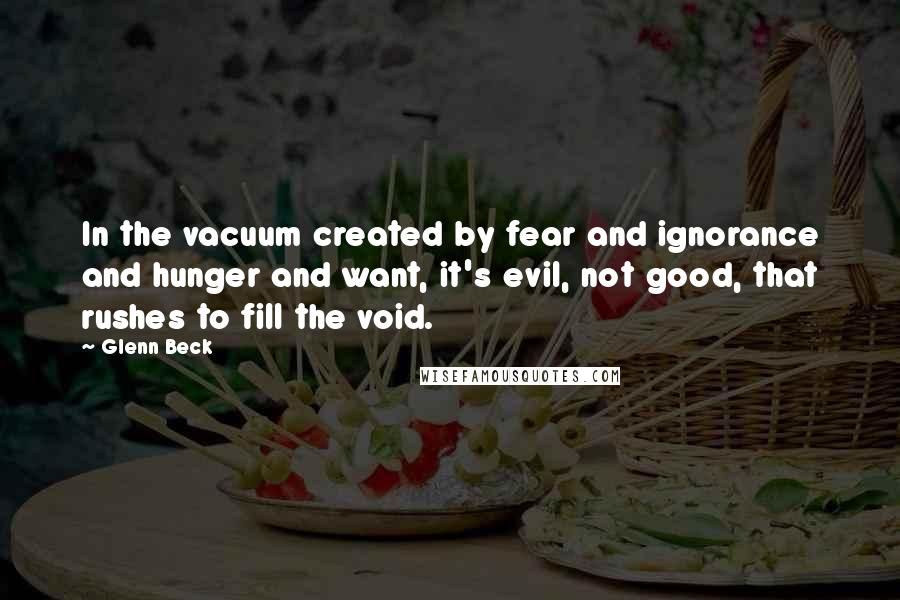 Glenn Beck Quotes: In the vacuum created by fear and ignorance and hunger and want, it's evil, not good, that rushes to fill the void.