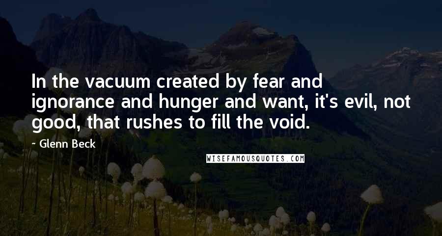 Glenn Beck Quotes: In the vacuum created by fear and ignorance and hunger and want, it's evil, not good, that rushes to fill the void.