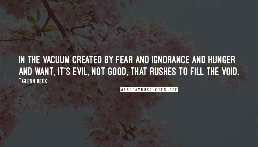 Glenn Beck Quotes: In the vacuum created by fear and ignorance and hunger and want, it's evil, not good, that rushes to fill the void.