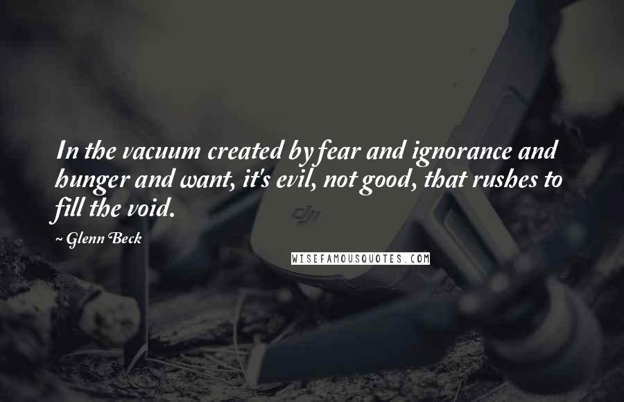 Glenn Beck Quotes: In the vacuum created by fear and ignorance and hunger and want, it's evil, not good, that rushes to fill the void.