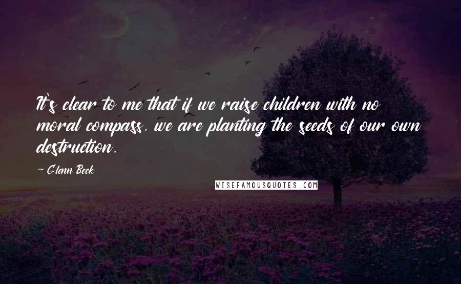 Glenn Beck Quotes: It's clear to me that if we raise children with no moral compass, we are planting the seeds of our own destruction.