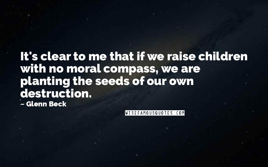 Glenn Beck Quotes: It's clear to me that if we raise children with no moral compass, we are planting the seeds of our own destruction.