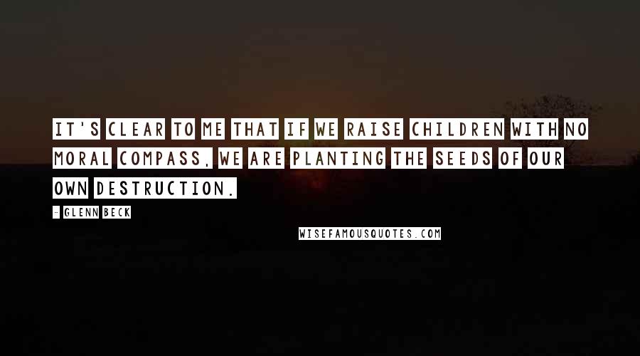 Glenn Beck Quotes: It's clear to me that if we raise children with no moral compass, we are planting the seeds of our own destruction.