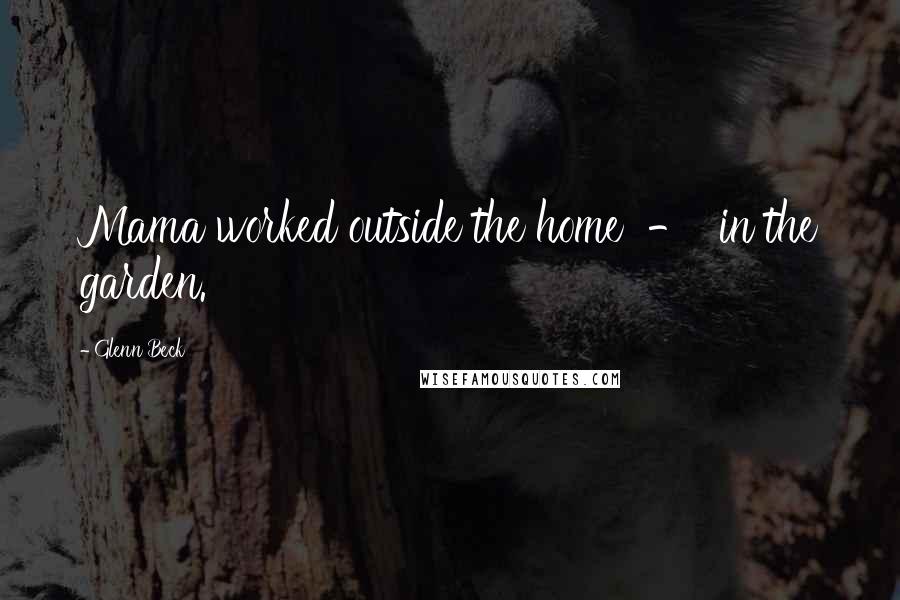 Glenn Beck Quotes: Mama worked outside the home - in the garden.