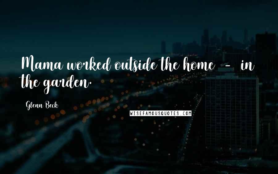 Glenn Beck Quotes: Mama worked outside the home - in the garden.