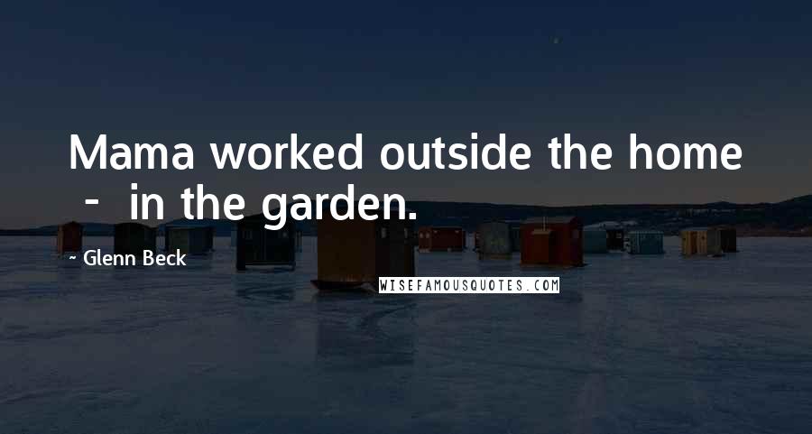 Glenn Beck Quotes: Mama worked outside the home - in the garden.