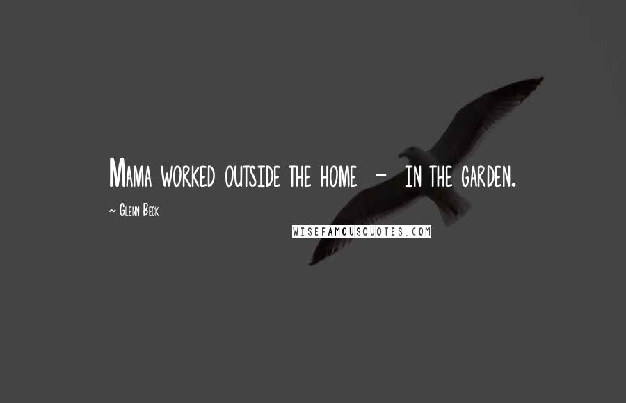 Glenn Beck Quotes: Mama worked outside the home - in the garden.
