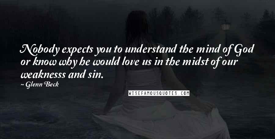Glenn Beck Quotes: Nobody expects you to understand the mind of God or know why he would love us in the midst of our weaknesss and sin.