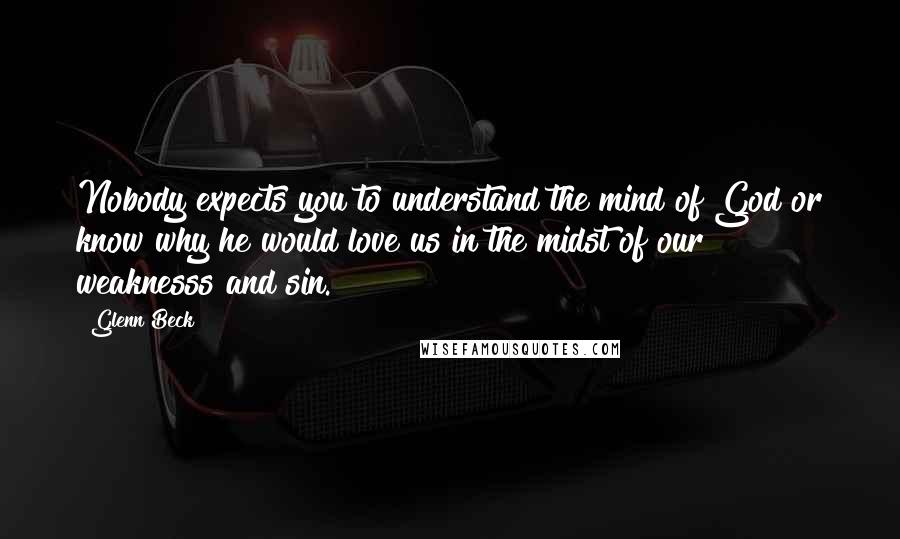 Glenn Beck Quotes: Nobody expects you to understand the mind of God or know why he would love us in the midst of our weaknesss and sin.