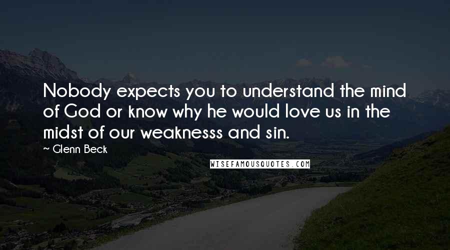 Glenn Beck Quotes: Nobody expects you to understand the mind of God or know why he would love us in the midst of our weaknesss and sin.