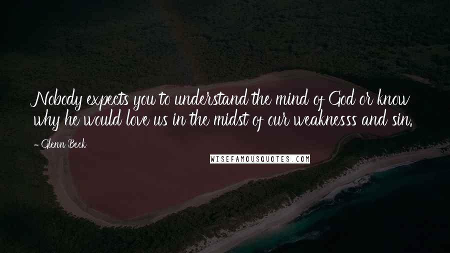 Glenn Beck Quotes: Nobody expects you to understand the mind of God or know why he would love us in the midst of our weaknesss and sin.