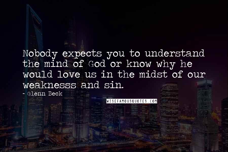 Glenn Beck Quotes: Nobody expects you to understand the mind of God or know why he would love us in the midst of our weaknesss and sin.