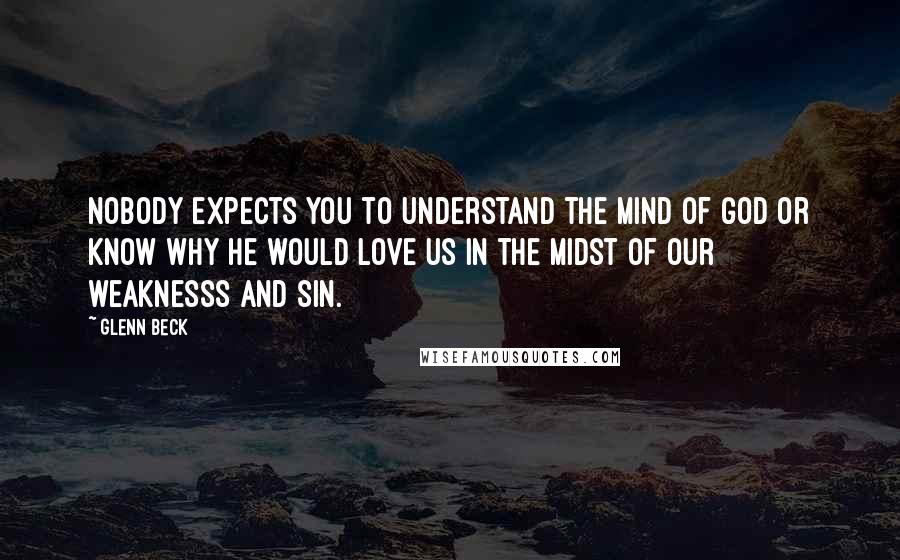 Glenn Beck Quotes: Nobody expects you to understand the mind of God or know why he would love us in the midst of our weaknesss and sin.