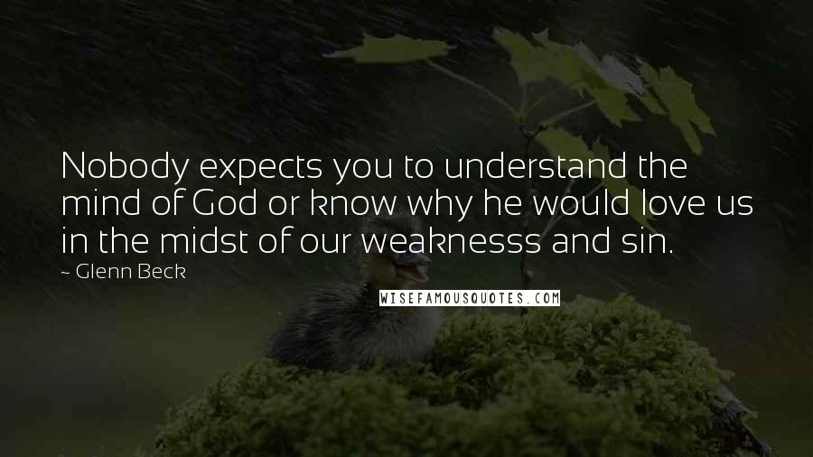 Glenn Beck Quotes: Nobody expects you to understand the mind of God or know why he would love us in the midst of our weaknesss and sin.