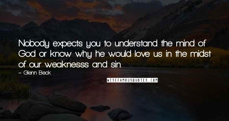 Glenn Beck Quotes: Nobody expects you to understand the mind of God or know why he would love us in the midst of our weaknesss and sin.