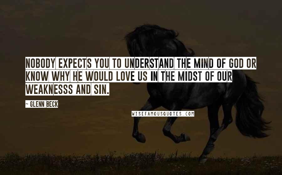 Glenn Beck Quotes: Nobody expects you to understand the mind of God or know why he would love us in the midst of our weaknesss and sin.