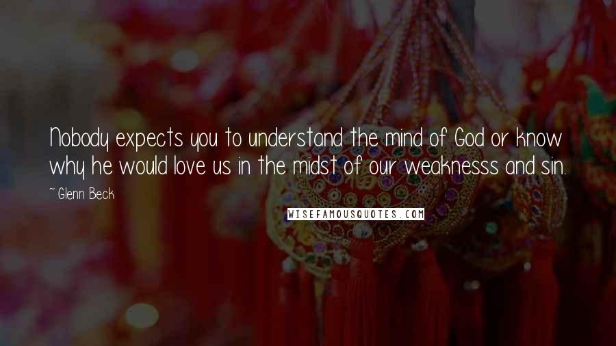 Glenn Beck Quotes: Nobody expects you to understand the mind of God or know why he would love us in the midst of our weaknesss and sin.