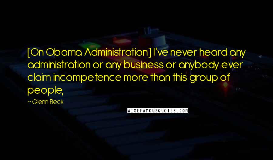 Glenn Beck Quotes: [On Obama Administration] I've never heard any administration or any business or anybody ever claim incompetence more than this group of people,