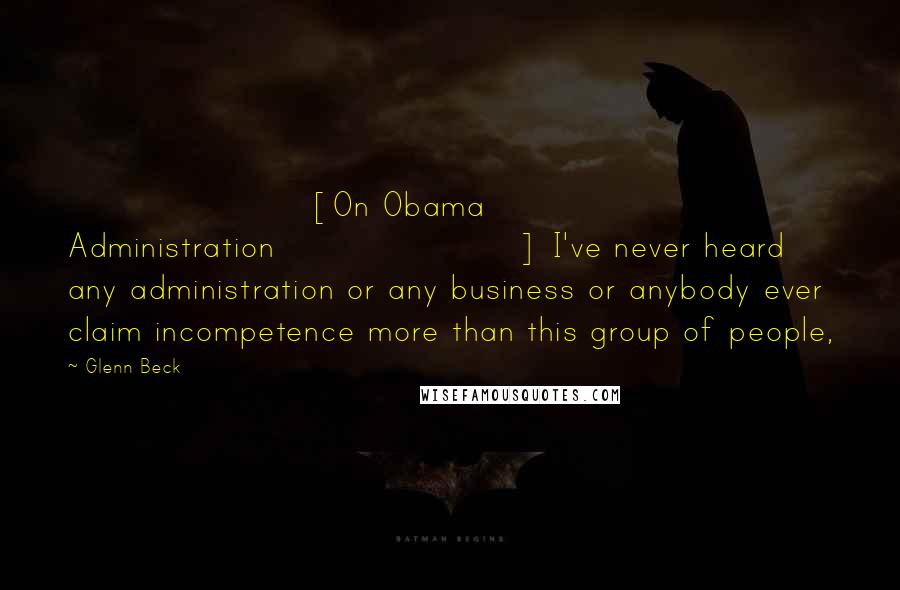 Glenn Beck Quotes: [On Obama Administration] I've never heard any administration or any business or anybody ever claim incompetence more than this group of people,