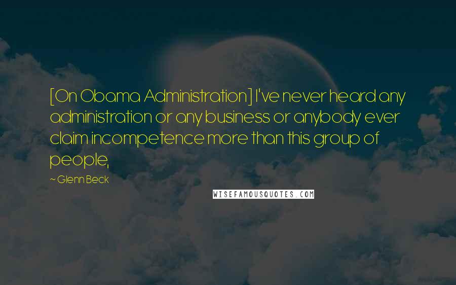 Glenn Beck Quotes: [On Obama Administration] I've never heard any administration or any business or anybody ever claim incompetence more than this group of people,