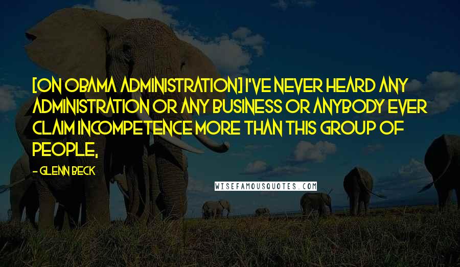 Glenn Beck Quotes: [On Obama Administration] I've never heard any administration or any business or anybody ever claim incompetence more than this group of people,