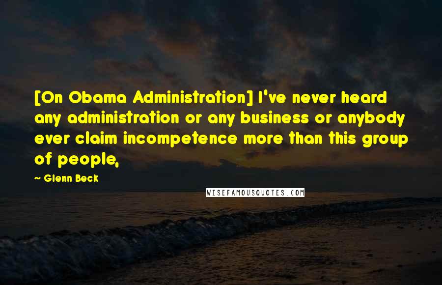 Glenn Beck Quotes: [On Obama Administration] I've never heard any administration or any business or anybody ever claim incompetence more than this group of people,