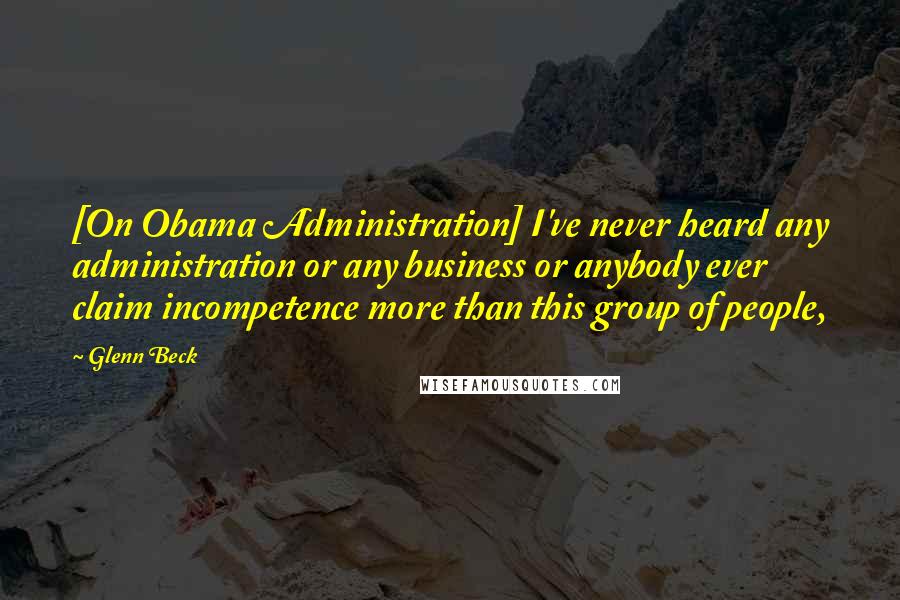 Glenn Beck Quotes: [On Obama Administration] I've never heard any administration or any business or anybody ever claim incompetence more than this group of people,