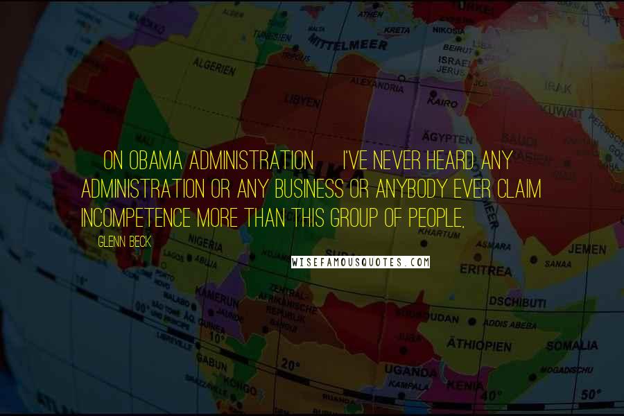 Glenn Beck Quotes: [On Obama Administration] I've never heard any administration or any business or anybody ever claim incompetence more than this group of people,