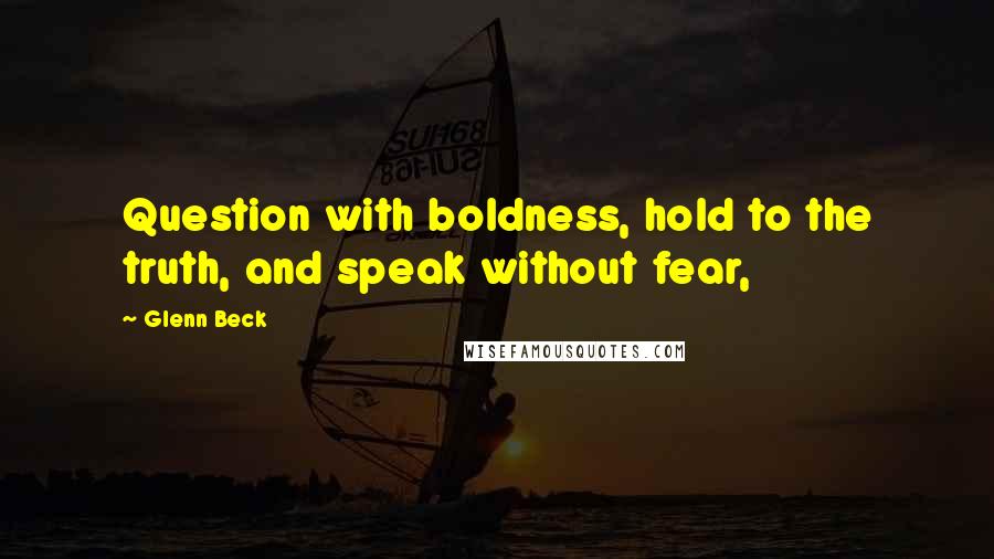 Glenn Beck Quotes: Question with boldness, hold to the truth, and speak without fear,