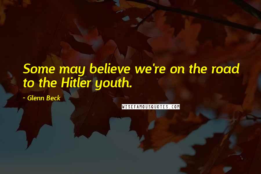 Glenn Beck Quotes: Some may believe we're on the road to the Hitler youth.