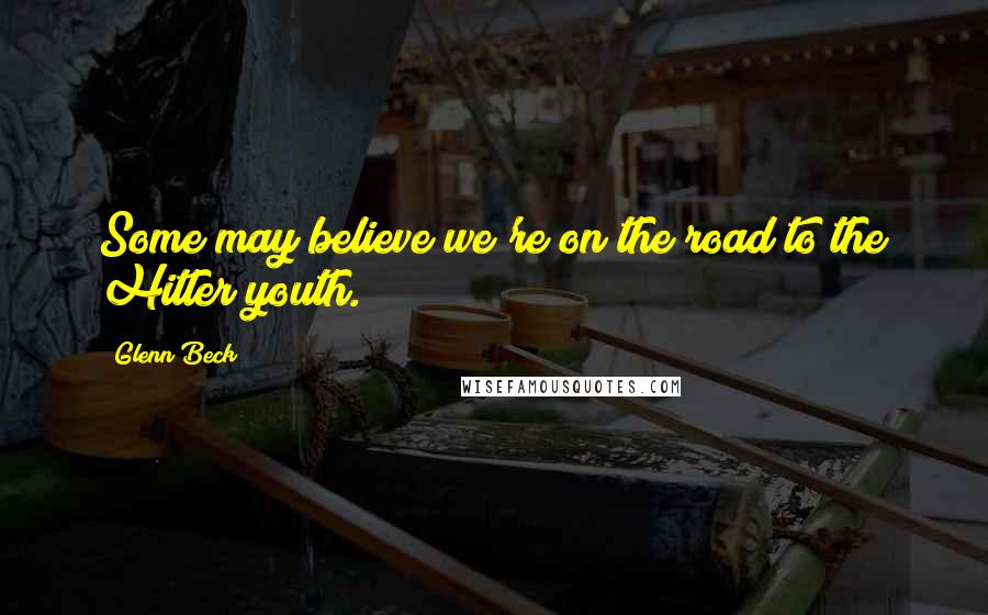 Glenn Beck Quotes: Some may believe we're on the road to the Hitler youth.
